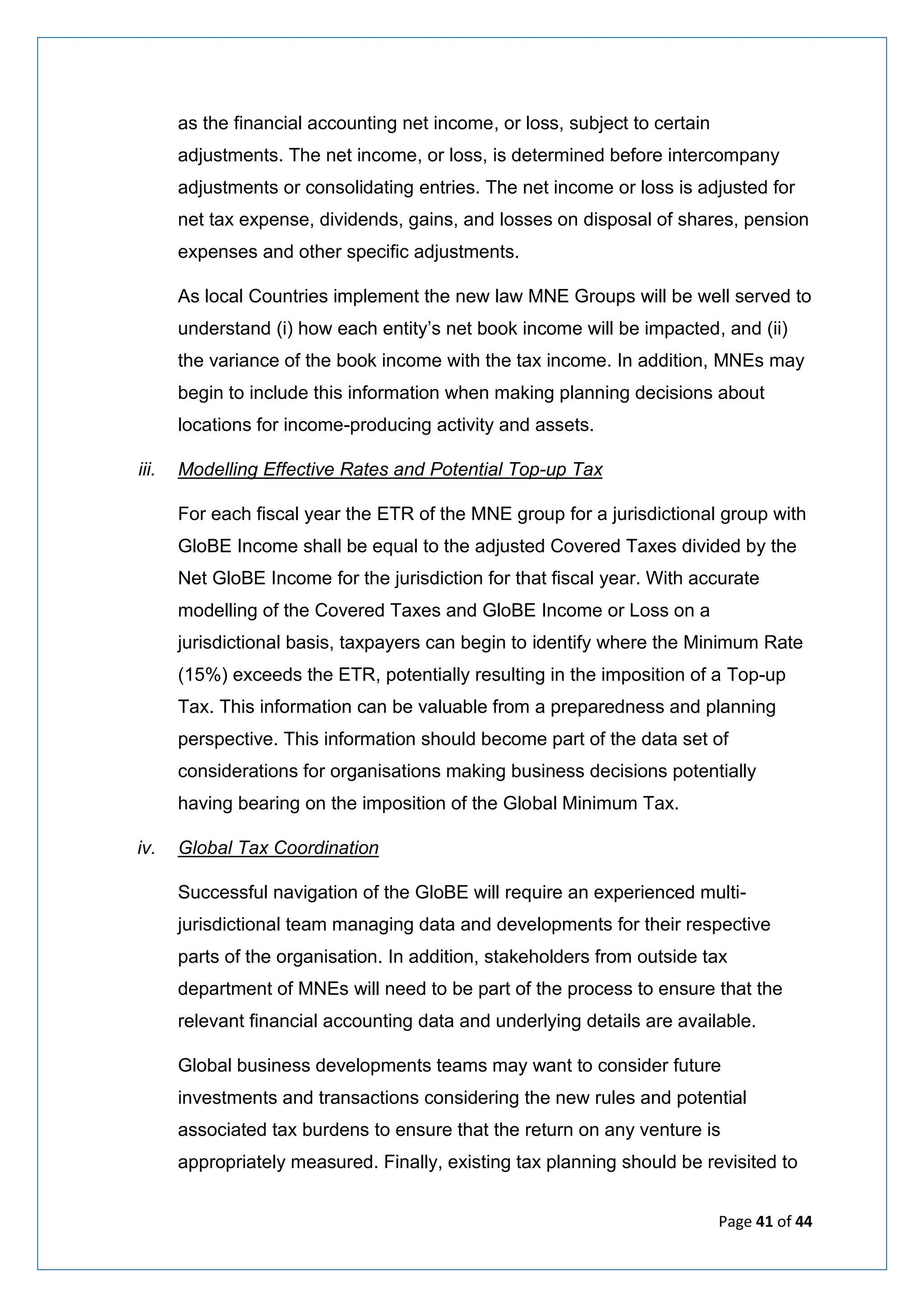 Page 41 of 44
as the financial accounting net income, or loss, subject to certain
adjustments. The net income, or loss, is determined before intercompany
adjustments or consolidating entries. The net income or loss is adjusted for
net tax expense, dividends, gains, and losses on disposal of shares, pension
expenses and other specific adjustments.
As local Countries implement the new law MNE Groups will be well served to
understand (i) how each entity’s net book income will be impacted, and (ii)
the variance of the book income with the tax income. In addition, MNEs may
begin to include this information when making planning decisions about
locations for income-producing activity and assets.
iii. Modelling Effective Rates and Potential Top-up Tax
For each fiscal year the ETR of the MNE group for a jurisdictional group with
GloBE Income shall be equal to the adjusted Covered Taxes divided by the
Net GloBE Income for the jurisdiction for that fiscal year. With accurate
modelling of the Covered Taxes and GloBE Income or Loss on a
jurisdictional basis, taxpayers can begin to identify where the Minimum Rate
(15%) exceeds the ETR, potentially resulting in the imposition of a Top-up
Tax. This information can be valuable from a preparedness and planning
perspective. This information should become part of the data set of
considerations for organisations making business decisions potentially
having bearing on the imposition of the Global Minimum Tax.
iv. Global Tax Coordination
Successful navigation of the GloBE will require an experienced multi-
jurisdictional team managing data and developments for their respective
parts of the organisation. In addition, stakeholders from outside tax
department of MNEs will need to be part of the process to ensure that the
relevant financial accounting data and underlying details are available.
Global business developments teams may want to consider future
investments and transactions considering the new rules and potential
associated tax burdens to ensure that the return on any venture is
appropriately measured. Finally, existing tax planning should be revisited to
 