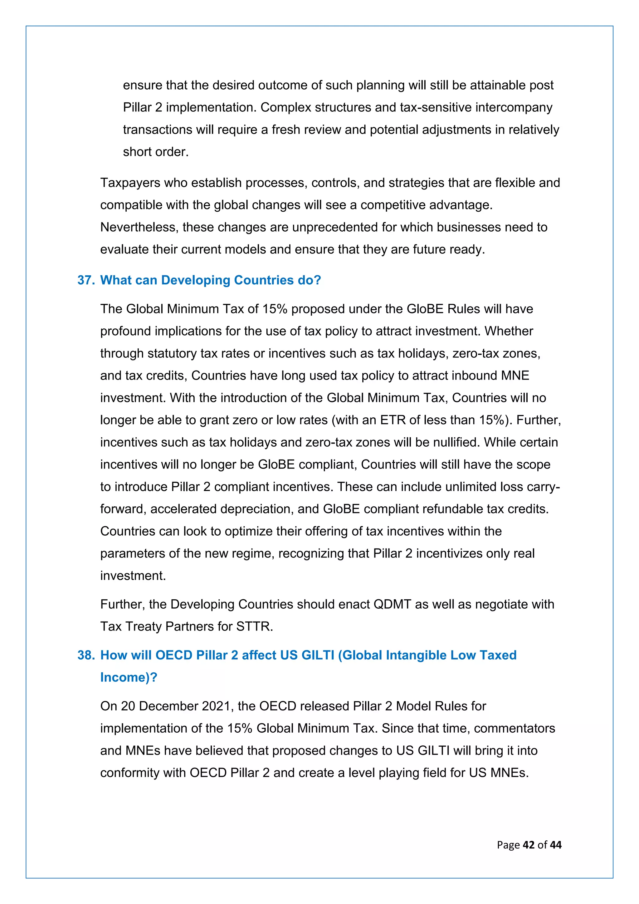 Page 42 of 44
ensure that the desired outcome of such planning will still be attainable post
Pillar 2 implementation. Complex structures and tax-sensitive intercompany
transactions will require a fresh review and potential adjustments in relatively
short order.
Taxpayers who establish processes, controls, and strategies that are flexible and
compatible with the global changes will see a competitive advantage.
Nevertheless, these changes are unprecedented for which businesses need to
evaluate their current models and ensure that they are future ready.
37. What can Developing Countries do?
The Global Minimum Tax of 15% proposed under the GloBE Rules will have
profound implications for the use of tax policy to attract investment. Whether
through statutory tax rates or incentives such as tax holidays, zero-tax zones,
and tax credits, Countries have long used tax policy to attract inbound MNE
investment. With the introduction of the Global Minimum Tax, Countries will no
longer be able to grant zero or low rates (with an ETR of less than 15%). Further,
incentives such as tax holidays and zero-tax zones will be nullified. While certain
incentives will no longer be GloBE compliant, Countries will still have the scope
to introduce Pillar 2 compliant incentives. These can include unlimited loss carry-
forward, accelerated depreciation, and GloBE compliant refundable tax credits.
Countries can look to optimize their offering of tax incentives within the
parameters of the new regime, recognizing that Pillar 2 incentivizes only real
investment.
Further, the Developing Countries should enact QDMT as well as negotiate with
Tax Treaty Partners for STTR.
38. How will OECD Pillar 2 affect US GILTI (Global Intangible Low Taxed
Income)?
On 20 December 2021, the OECD released Pillar 2 Model Rules for
implementation of the 15% Global Minimum Tax. Since that time, commentators
and MNEs have believed that proposed changes to US GILTI will bring it into
conformity with OECD Pillar 2 and create a level playing field for US MNEs.
 