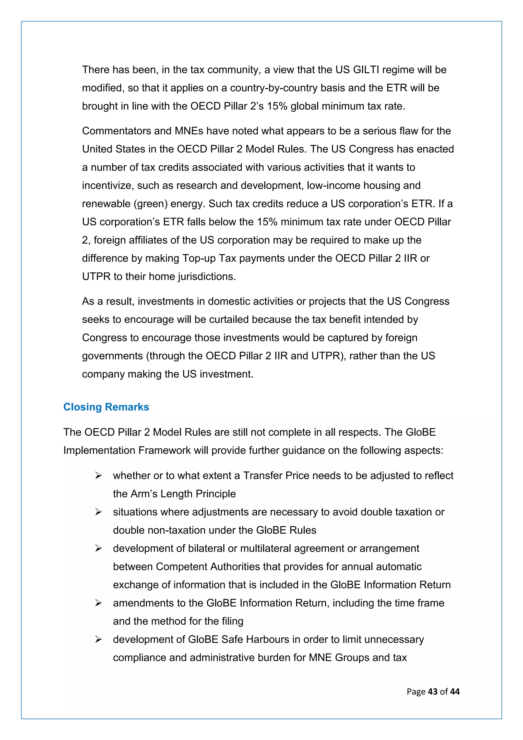 Page 43 of 44
There has been, in the tax community, a view that the US GILTI regime will be
modified, so that it applies on a country-by-country basis and the ETR will be
brought in line with the OECD Pillar 2’s 15% global minimum tax rate.
Commentators and MNEs have noted what appears to be a serious flaw for the
United States in the OECD Pillar 2 Model Rules. The US Congress has enacted
a number of tax credits associated with various activities that it wants to
incentivize, such as research and development, low-income housing and
renewable (green) energy. Such tax credits reduce a US corporation’s ETR. If a
US corporation’s ETR falls below the 15% minimum tax rate under OECD Pillar
2, foreign affiliates of the US corporation may be required to make up the
difference by making Top-up Tax payments under the OECD Pillar 2 IIR or
UTPR to their home jurisdictions.
As a result, investments in domestic activities or projects that the US Congress
seeks to encourage will be curtailed because the tax benefit intended by
Congress to encourage those investments would be captured by foreign
governments (through the OECD Pillar 2 IIR and UTPR), rather than the US
company making the US investment.
Closing Remarks
The OECD Pillar 2 Model Rules are still not complete in all respects. The GloBE
Implementation Framework will provide further guidance on the following aspects:
➢ whether or to what extent a Transfer Price needs to be adjusted to reflect
the Arm’s Length Principle
➢ situations where adjustments are necessary to avoid double taxation or
double non-taxation under the GloBE Rules
➢ development of bilateral or multilateral agreement or arrangement
between Competent Authorities that provides for annual automatic
exchange of information that is included in the GloBE Information Return
➢ amendments to the GloBE Information Return, including the time frame
and the method for the filing
➢ development of GloBE Safe Harbours in order to limit unnecessary
compliance and administrative burden for MNE Groups and tax
 