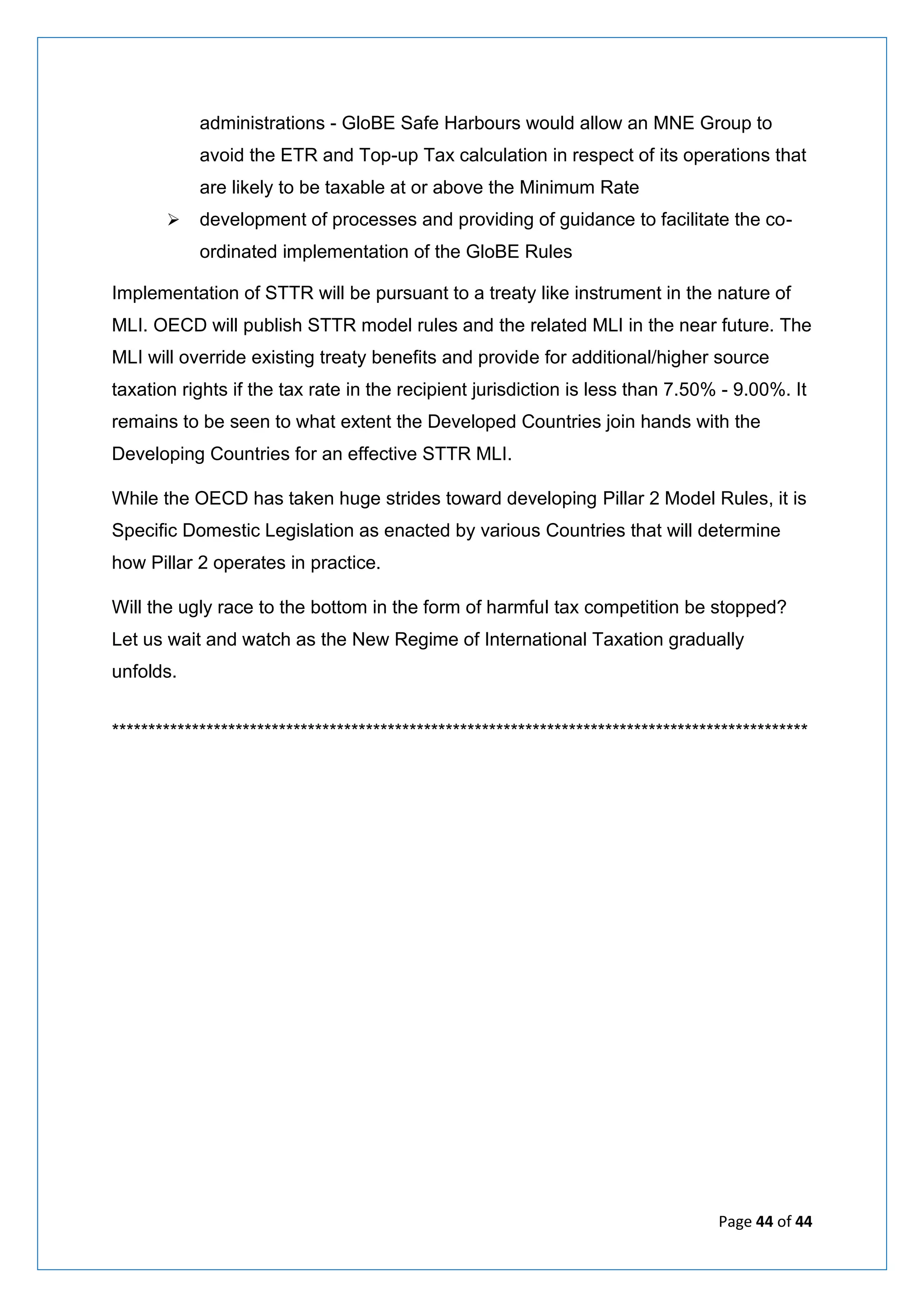 Page 44 of 44
administrations - GloBE Safe Harbours would allow an MNE Group to
avoid the ETR and Top-up Tax calculation in respect of its operations that
are likely to be taxable at or above the Minimum Rate
➢ development of processes and providing of guidance to facilitate the co-
ordinated implementation of the GloBE Rules
Implementation of STTR will be pursuant to a treaty like instrument in the nature of
MLI. OECD will publish STTR model rules and the related MLI in the near future. The
MLI will override existing treaty benefits and provide for additional/higher source
taxation rights if the tax rate in the recipient jurisdiction is less than 7.50% - 9.00%. It
remains to be seen to what extent the Developed Countries join hands with the
Developing Countries for an effective STTR MLI.
While the OECD has taken huge strides toward developing Pillar 2 Model Rules, it is
Specific Domestic Legislation as enacted by various Countries that will determine
how Pillar 2 operates in practice.
Will the ugly race to the bottom in the form of harmful tax competition be stopped?
Let us wait and watch as the New Regime of International Taxation gradually
unfolds.
************************************************************************************************
 