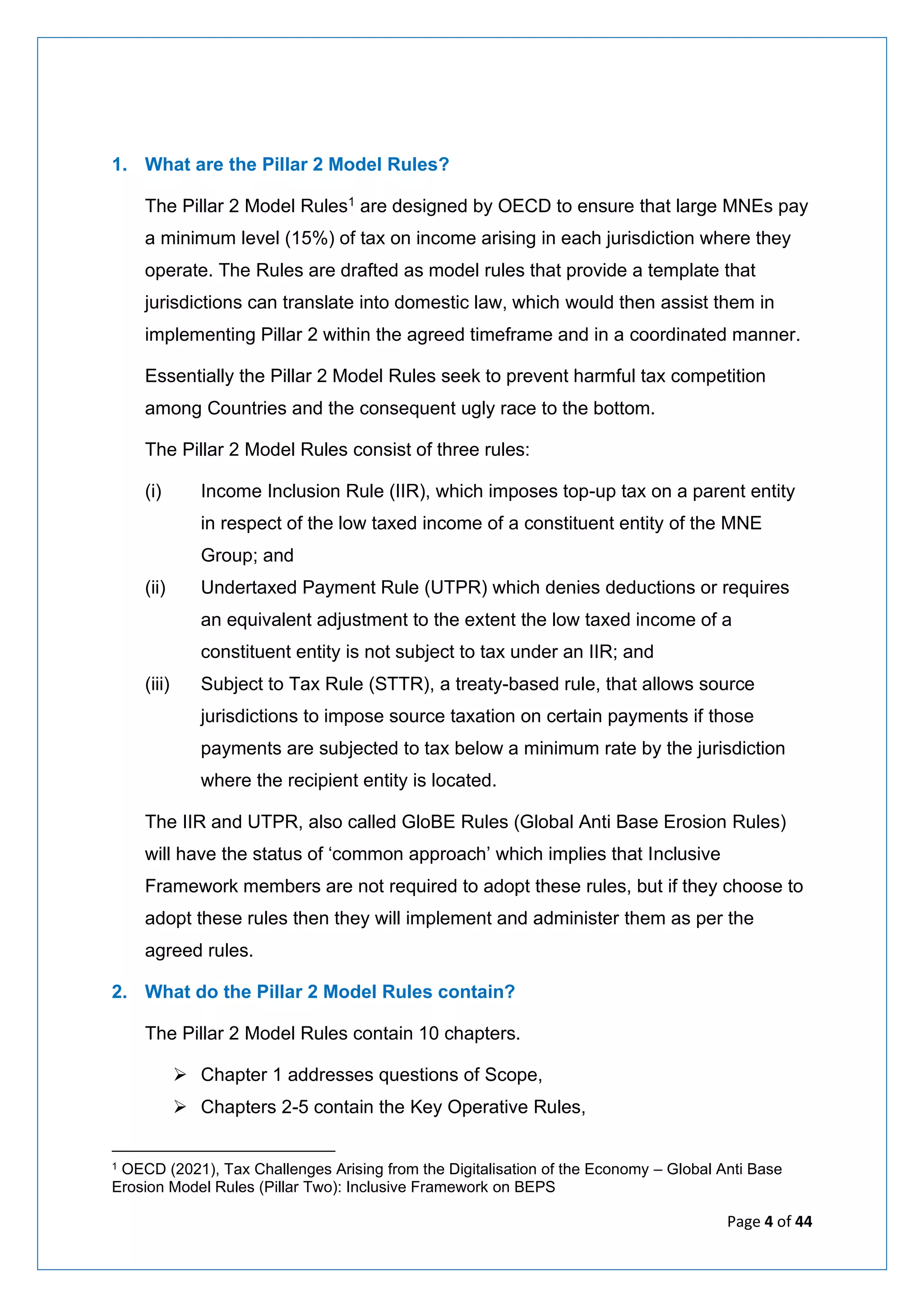 Page 4 of 44
1. What are the Pillar 2 Model Rules?
The Pillar 2 Model Rules1 are designed by OECD to ensure that large MNEs pay
a minimum level (15%) of tax on income arising in each jurisdiction where they
operate. The Rules are drafted as model rules that provide a template that
jurisdictions can translate into domestic law, which would then assist them in
implementing Pillar 2 within the agreed timeframe and in a coordinated manner.
Essentially the Pillar 2 Model Rules seek to prevent harmful tax competition
among Countries and the consequent ugly race to the bottom.
The Pillar 2 Model Rules consist of three rules:
(i) Income Inclusion Rule (IIR), which imposes top-up tax on a parent entity
in respect of the low taxed income of a constituent entity of the MNE
Group; and
(ii) Undertaxed Payment Rule (UTPR) which denies deductions or requires
an equivalent adjustment to the extent the low taxed income of a
constituent entity is not subject to tax under an IIR; and
(iii) Subject to Tax Rule (STTR), a treaty-based rule, that allows source
jurisdictions to impose source taxation on certain payments if those
payments are subjected to tax below a minimum rate by the jurisdiction
where the recipient entity is located.
The IIR and UTPR, also called GloBE Rules (Global Anti Base Erosion Rules)
will have the status of ‘common approach’ which implies that Inclusive
Framework members are not required to adopt these rules, but if they choose to
adopt these rules then they will implement and administer them as per the
agreed rules.
2. What do the Pillar 2 Model Rules contain?
The Pillar 2 Model Rules contain 10 chapters.
➢ Chapter 1 addresses questions of Scope,
➢ Chapters 2-5 contain the Key Operative Rules,
1 OECD (2021), Tax Challenges Arising from the Digitalisation of the Economy – Global Anti Base
Erosion Model Rules (Pillar Two): Inclusive Framework on BEPS
 