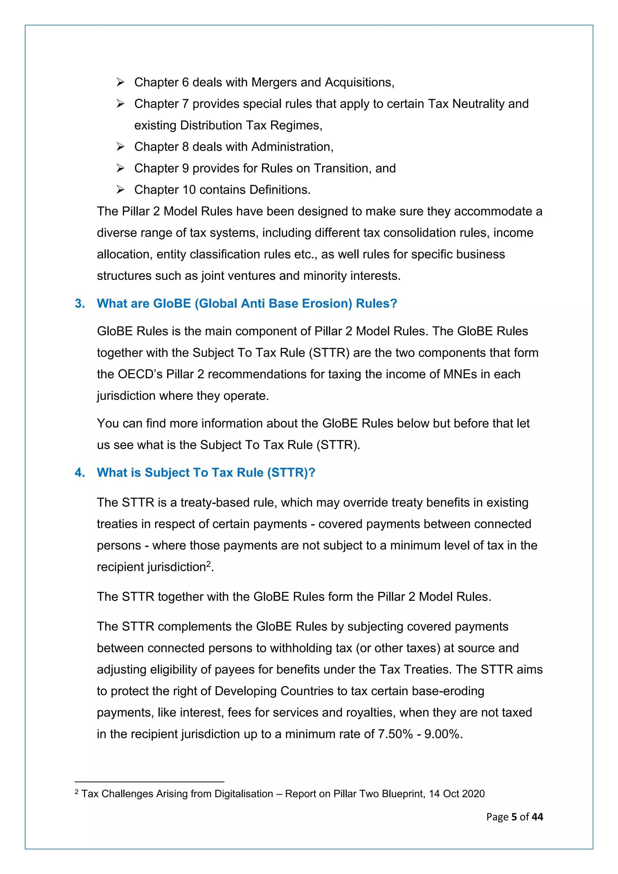 Page 5 of 44
➢ Chapter 6 deals with Mergers and Acquisitions,
➢ Chapter 7 provides special rules that apply to certain Tax Neutrality and
existing Distribution Tax Regimes,
➢ Chapter 8 deals with Administration,
➢ Chapter 9 provides for Rules on Transition, and
➢ Chapter 10 contains Definitions.
The Pillar 2 Model Rules have been designed to make sure they accommodate a
diverse range of tax systems, including different tax consolidation rules, income
allocation, entity classification rules etc., as well rules for specific business
structures such as joint ventures and minority interests.
3. What are GloBE (Global Anti Base Erosion) Rules?
GloBE Rules is the main component of Pillar 2 Model Rules. The GloBE Rules
together with the Subject To Tax Rule (STTR) are the two components that form
the OECD’s Pillar 2 recommendations for taxing the income of MNEs in each
jurisdiction where they operate.
You can find more information about the GloBE Rules below but before that let
us see what is the Subject To Tax Rule (STTR).
4. What is Subject To Tax Rule (STTR)?
The STTR is a treaty-based rule, which may override treaty benefits in existing
treaties in respect of certain payments - covered payments between connected
persons - where those payments are not subject to a minimum level of tax in the
recipient jurisdiction2.
The STTR together with the GloBE Rules form the Pillar 2 Model Rules.
The STTR complements the GloBE Rules by subjecting covered payments
between connected persons to withholding tax (or other taxes) at source and
adjusting eligibility of payees for benefits under the Tax Treaties. The STTR aims
to protect the right of Developing Countries to tax certain base-eroding
payments, like interest, fees for services and royalties, when they are not taxed
in the recipient jurisdiction up to a minimum rate of 7.50% - 9.00%.
2 Tax Challenges Arising from Digitalisation – Report on Pillar Two Blueprint, 14 Oct 2020
 
