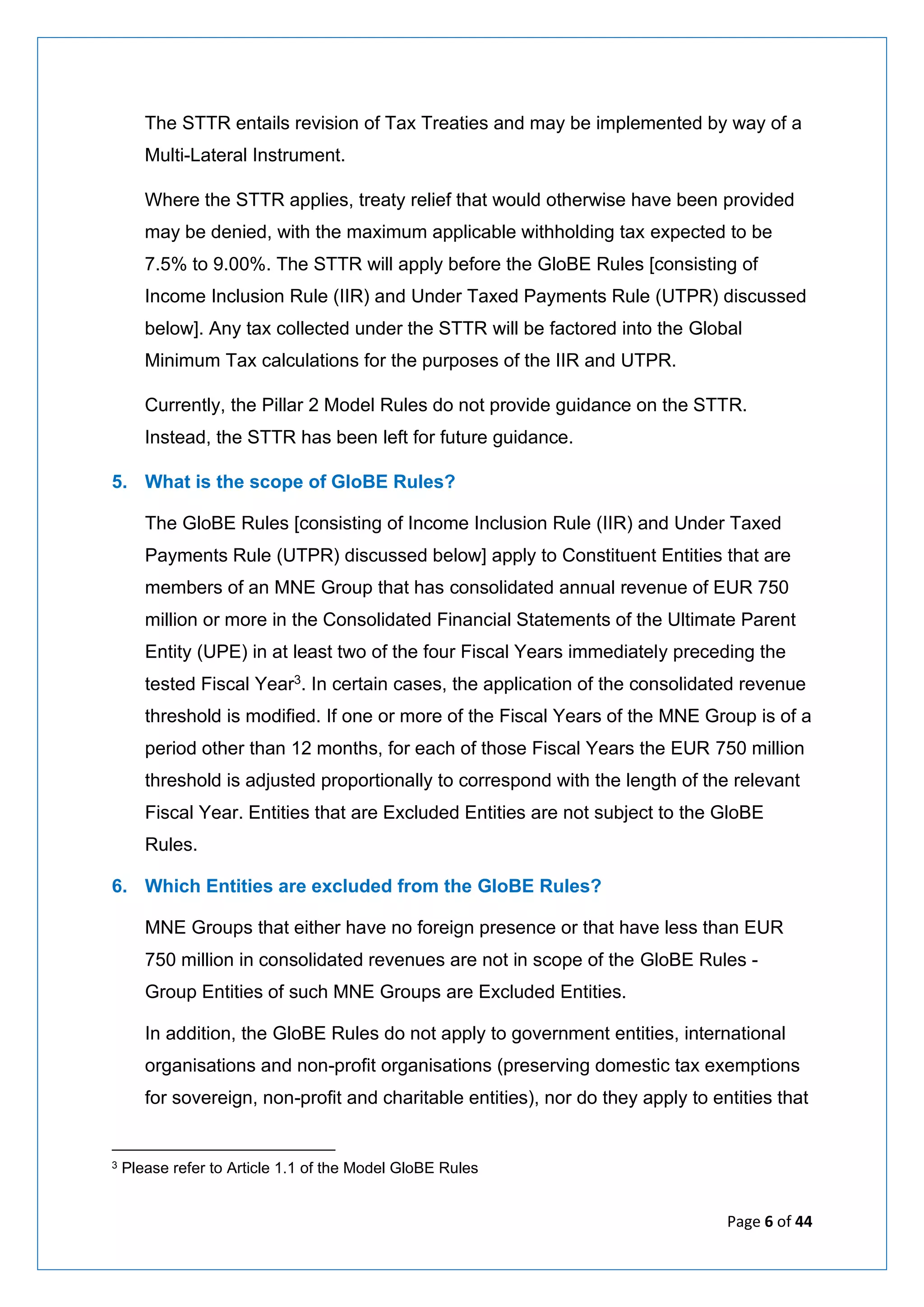 Page 6 of 44
The STTR entails revision of Tax Treaties and may be implemented by way of a
Multi-Lateral Instrument.
Where the STTR applies, treaty relief that would otherwise have been provided
may be denied, with the maximum applicable withholding tax expected to be
7.5% to 9.00%. The STTR will apply before the GloBE Rules [consisting of
Income Inclusion Rule (IIR) and Under Taxed Payments Rule (UTPR) discussed
below]. Any tax collected under the STTR will be factored into the Global
Minimum Tax calculations for the purposes of the IIR and UTPR.
Currently, the Pillar 2 Model Rules do not provide guidance on the STTR.
Instead, the STTR has been left for future guidance.
5. What is the scope of GloBE Rules?
The GloBE Rules [consisting of Income Inclusion Rule (IIR) and Under Taxed
Payments Rule (UTPR) discussed below] apply to Constituent Entities that are
members of an MNE Group that has consolidated annual revenue of EUR 750
million or more in the Consolidated Financial Statements of the Ultimate Parent
Entity (UPE) in at least two of the four Fiscal Years immediately preceding the
tested Fiscal Year3. In certain cases, the application of the consolidated revenue
threshold is modified. If one or more of the Fiscal Years of the MNE Group is of a
period other than 12 months, for each of those Fiscal Years the EUR 750 million
threshold is adjusted proportionally to correspond with the length of the relevant
Fiscal Year. Entities that are Excluded Entities are not subject to the GloBE
Rules.
6. Which Entities are excluded from the GloBE Rules?
MNE Groups that either have no foreign presence or that have less than EUR
750 million in consolidated revenues are not in scope of the GloBE Rules -
Group Entities of such MNE Groups are Excluded Entities.
In addition, the GloBE Rules do not apply to government entities, international
organisations and non-profit organisations (preserving domestic tax exemptions
for sovereign, non-profit and charitable entities), nor do they apply to entities that
3 Please refer to Article 1.1 of the Model GloBE Rules
 