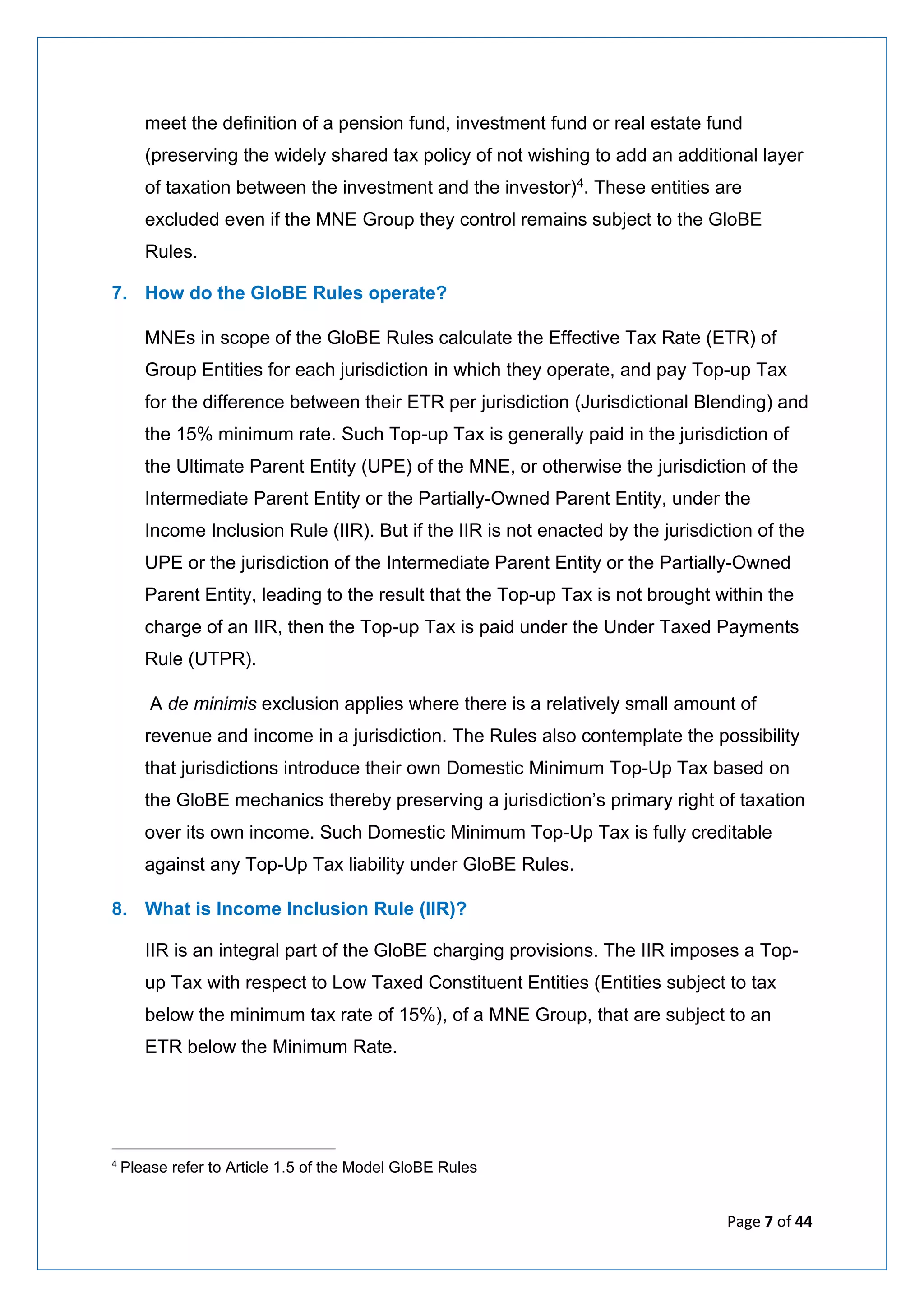 Page 7 of 44
meet the definition of a pension fund, investment fund or real estate fund
(preserving the widely shared tax policy of not wishing to add an additional layer
of taxation between the investment and the investor)4. These entities are
excluded even if the MNE Group they control remains subject to the GloBE
Rules.
7. How do the GloBE Rules operate?
MNEs in scope of the GloBE Rules calculate the Effective Tax Rate (ETR) of
Group Entities for each jurisdiction in which they operate, and pay Top-up Tax
for the difference between their ETR per jurisdiction (Jurisdictional Blending) and
the 15% minimum rate. Such Top-up Tax is generally paid in the jurisdiction of
the Ultimate Parent Entity (UPE) of the MNE, or otherwise the jurisdiction of the
Intermediate Parent Entity or the Partially-Owned Parent Entity, under the
Income Inclusion Rule (IIR). But if the IIR is not enacted by the jurisdiction of the
UPE or the jurisdiction of the Intermediate Parent Entity or the Partially-Owned
Parent Entity, leading to the result that the Top-up Tax is not brought within the
charge of an IIR, then the Top-up Tax is paid under the Under Taxed Payments
Rule (UTPR).
A de minimis exclusion applies where there is a relatively small amount of
revenue and income in a jurisdiction. The Rules also contemplate the possibility
that jurisdictions introduce their own Domestic Minimum Top-Up Tax based on
the GloBE mechanics thereby preserving a jurisdiction’s primary right of taxation
over its own income. Such Domestic Minimum Top-Up Tax is fully creditable
against any Top-Up Tax liability under GloBE Rules.
8. What is Income Inclusion Rule (IIR)?
IIR is an integral part of the GloBE charging provisions. The IIR imposes a Top-
up Tax with respect to Low Taxed Constituent Entities (Entities subject to tax
below the minimum tax rate of 15%), of a MNE Group, that are subject to an
ETR below the Minimum Rate.
4
Please refer to Article 1.5 of the Model GloBE Rules
 