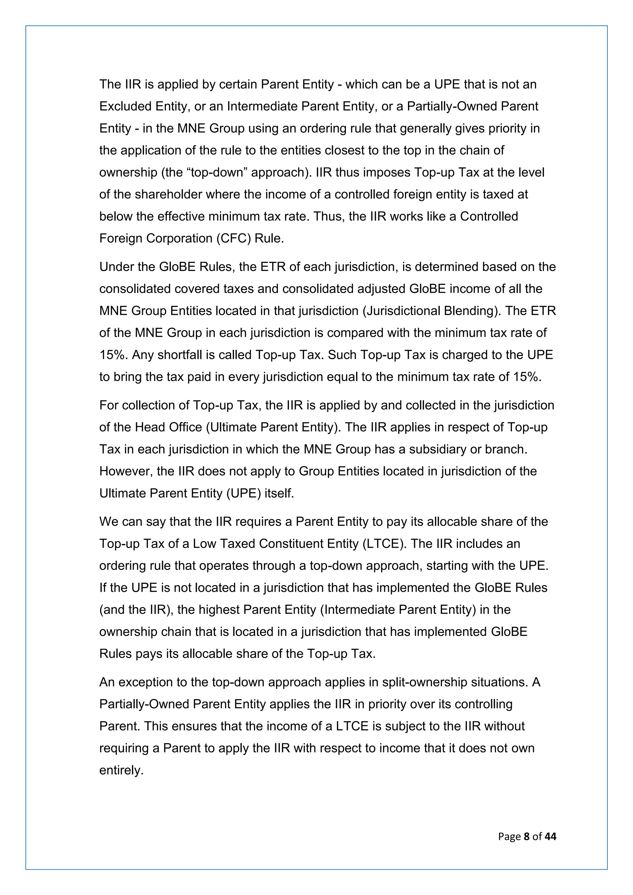 Page 8 of 44
The IIR is applied by certain Parent Entity - which can be a UPE that is not an
Excluded Entity, or an Intermediate Parent Entity, or a Partially-Owned Parent
Entity - in the MNE Group using an ordering rule that generally gives priority in
the application of the rule to the entities closest to the top in the chain of
ownership (the “top-down” approach). IIR thus imposes Top-up Tax at the level
of the shareholder where the income of a controlled foreign entity is taxed at
below the effective minimum tax rate. Thus, the IIR works like a Controlled
Foreign Corporation (CFC) Rule.
Under the GloBE Rules, the ETR of each jurisdiction, is determined based on the
consolidated covered taxes and consolidated adjusted GloBE income of all the
MNE Group Entities located in that jurisdiction (Jurisdictional Blending). The ETR
of the MNE Group in each jurisdiction is compared with the minimum tax rate of
15%. Any shortfall is called Top-up Tax. Such Top-up Tax is charged to the UPE
to bring the tax paid in every jurisdiction equal to the minimum tax rate of 15%.
For collection of Top-up Tax, the IIR is applied by and collected in the jurisdiction
of the Head Office (Ultimate Parent Entity). The IIR applies in respect of Top-up
Tax in each jurisdiction in which the MNE Group has a subsidiary or branch.
However, the IIR does not apply to Group Entities located in jurisdiction of the
Ultimate Parent Entity (UPE) itself.
We can say that the IIR requires a Parent Entity to pay its allocable share of the
Top-up Tax of a Low Taxed Constituent Entity (LTCE). The IIR includes an
ordering rule that operates through a top-down approach, starting with the UPE.
If the UPE is not located in a jurisdiction that has implemented the GloBE Rules
(and the IIR), the highest Parent Entity (Intermediate Parent Entity) in the
ownership chain that is located in a jurisdiction that has implemented GloBE
Rules pays its allocable share of the Top-up Tax.
An exception to the top-down approach applies in split-ownership situations. A
Partially-Owned Parent Entity applies the IIR in priority over its controlling
Parent. This ensures that the income of a LTCE is subject to the IIR without
requiring a Parent to apply the IIR with respect to income that it does not own
entirely.
 