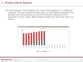 © 2010 VersionOne, Inc. 10
The Total Estimate Trend displays the scope of the project as it is added or
removed. The grey (closed Estimate) parts of each column represents the
backlog items being closed during the timeframe indicated on the
parameters of this report. Many people consider the report the “burn-up”
report
Product Owner Reports
 