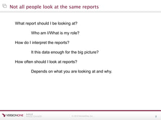 © 2010 VersionOne, Inc. 2
Not all people look at the same reports
What report should I be looking at?
Who am I/What is my role?
How do I interpret the reports?
It this data enough for the big picture?
How often should I look at reports?
Depends on what you are looking at and why.
 