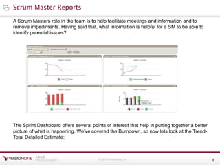 © 2010 VersionOne, Inc. 4
Scrum Master Reports
A Scrum Masters role in the team is to help facilitate meetings and information and to
remove impediments. Having said that, what information is helpful for a SM to be able to
identify potential issues?
The Sprint Dashboard offers several points of interest that help in putting together a better
picture of what is happening. We’ve covered the Burndown, so now lets look at the Trend-
Total Detailed Estimate:
 