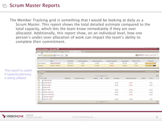 © 2010 VersionOne, Inc. 7
The Member Tracking grid is something that I would be looking at daily as a
Scrum Master. This report shows the total detailed estimate compared to the
total capacity, which lets the team know immediately if they are over
allocated. Additionally, this report show, on an individual level, how one
person’s under/over allocation of work can impact the team’s ability to
complete their commitment.
Scrum Master Reports
This report is useful
if capacity planning
is being utilized.
 