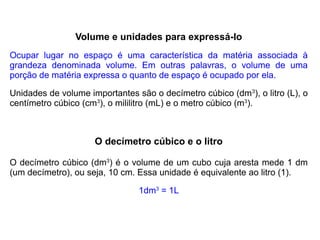 Volume e unidades para expressá-lo
Ocupar lugar no espaço é uma característica da matéria associada à
grandeza denominada volume. Em outras palavras, o volume de uma
porção de matéria expressa o quanto de espaço é ocupado por ela.

Unidades de volume importantes são o decímetro cúbico (dm3), o litro (L), o
centímetro cúbico (cm3), o mililitro (mL) e o metro cúbico (m3).



                     O decímetro cúbico e o litro

O decímetro cúbico (dm3) é o volume de um cubo cuja aresta mede 1 dm
(um decímetro), ou seja, 10 cm. Essa unidade é equivalente ao litro (1).

                                1dm3 = 1L
 