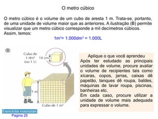 O metro cúbico

O metro cúbico é o volume de um cubo de aresta 1 m. Trata-se, portanto,
de uma unidade de volume maior que as anteriores. A ilustração (B) permite
visualizar que um metro cúbico corresponde a mil decímetros cúbicos.
Assim, temos:
                         1m3= 1.000dm3 = 1.000L



                                          Aplique o que você aprendeu
                                      Após ter estudado as principais
                                      unidades de volume, procure avaliar
                                      o volume de recipientes tais como
                                      xícaras, copos, jarras, caixas dê
                                      papelão, tanques dê roupa, baldes,
                                      máquinas de lavar roupa, piscinas,
                                      banheiras etc.
                                      Em cada caso, procure utilizar a
                                      unidade de volume mais adequada
                                      para expressar o volume.

   Pagina 25
 