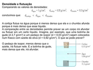 Densidade e flutuação
Comparando os valores de densidades:


concluímos que:


A cortiça flutua na água porque é menos densa que ela e o chumbo afunda
porque é mais denso que esse líquido.
A comparação entre as densidades permite prever se um corpo irá afundar
ou flutuar em um certo líquido. Imagine, por exemplo, que uma bolinha de
gude (d 2,7 g/cm3) e um pedaço de isopor (d = 0,03 g/cm3) sejam colocados
num frasco com azeite de oliva (d = 0,92 g/cm3). O que se pode prever?

O pedaço de isopor, menos denso que o
azeite, irá flutuar nele. E a bolinha de gude,
mais densa que ele, irá afundar.
 