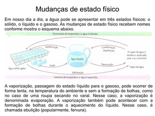 Mudanças de estado físico
Em nosso dia a dia, a água pode se apresentar em três estados físicos: o
sólido, o líquido e o gasoso. As mudanças de estado físico recebem nomes
conforme mostra o esquema abaixo.




A vaporização, passagem do estado líquido para o gasoso, pode ocorrer de
forma lenta, na temperatura do ambiente e sem a formação de bolhas, como
no caso de uma roupa secando no varal. Nesse caso, a vaporização é
denominada evaporação. A vaporização também pode acontecer com a
formação de bolhas durante o aquecimento do líquido. Nesse caso, é
chamada ebulição (popularmente, fervura).
 