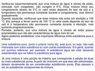 Verifica-se experimentalmente que uma mistura de água e cloreto de sódio,
colocada num congelador, não congela a 0°C. Essa mistura inicia seu
congelamento abaixo de 0°C (o valor exato depende do teor de sal) e a
temperatura não permanece constante durante o congelamento, mas diminui
gradualmente.
Quando aquecida, verifica-se que essa mistura não entra em ebulição a 100
°C. Ela começa a ferver acima de 100 °C (o valor exato depende do teor de
sal) e a temperatura não permanece constante durante a ebulição, mas
aumenta progressivamente.
Perceba, portanto, que uma mistura de água e cloreto de sódio possui
propriedades que não são características da água nem do sal.
Agora podemos estabelecer uma importante diferença entre substância pura e
mistura.

Uma substância pura, como o próprio nome diz, está pura, ou seja, não está
misturada com outra substância ou com outras substâncias. Em geral, quando
um químico refere-se, por exemplo, à substância água ele está deixando
subentendido que se refere à substância pura água.

Já uma mistura é uma porção de matéria que corresponde à adição de duas
ou mais substâncias puras. A partir do momento em que elas são adicionadas,
deixam obviamente de ser consideradas substâncias puras. Elas passam a
ser as substâncias componentes da mistura.
 