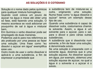 AS SOLUÇÕES E O COTIDIANO

Solução é o nome dado pelos químicos     a substância tem de misturar-se a
para qualquer mistura homogênea.         outra, originando uma solução.
Quando você coloca um pouco de           Numa frase como “a água dissolve o
açúcar na água e mexe até obter uma      açúcar” temos um exemplo desse
só fase, está fazendo uma solução. O     tipo de uso.
mesmo acontece se você adicionar um      Quando uma substância é capaz de
pouquinho de sal à água e misturar       dissolver outra, costumamos chamá-
bem.                                     la solvente. Assim, a água é um
Em Química o verbo dissolver pode ser    solvente para o açúcar, para o sal,
empregado de duas maneiras.              para o álcool e para várias outras
Podemos usá-lo para nos referirmos ao    substâncias.
ato praticado por uma pessoa ao fazer    A substância que é dissolvida num
uma solução. Uma frase como “eu          solvente, a fim de fazer uma solução,
dissolvi o açúcar em água” exemplifica   é denominada soluto.
esse uso.                                Se uma solução é preparada com o
Outro modo de usar o verbo dissolver é   solvente água, dizemos que é uma
aplicá-lo a uma substância, a fim de     solução aquosa. Ao dissolver açúcar
expressar a propriedade que              em água, por exemplo, obtemos uma
                                         solução aquosa de açúcar, na qual a
                                         água é o solvente e o açúcar é o
                                         soluto.
 