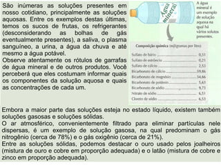 São inúmeras as soluções presentes em
nosso cotidiano, principalmente as soluções
aquosas. Entre os exemplos destas últimas,
temos os sucos de frutas, os refrigerantes
(desconsiderando as bolhas de gás
eventualmente presentes), a saliva, o plasma
sanguíneo, a urina, a água da chuva e até
mesmo a água potável.
Observe atentamente os rótulos de garrafas
de água mineral e de outros produtos. Você
perceberá que eles costumam informar quais
os componentes da solução aquosa e quais
as concentrações de cada um.


Embora a maior parte das soluções esteja no estado líquido, existem também
soluções gasosas e soluções sólidas.
O ar atmosférico, convenientemente filtrado para eliminar partículas nele
dispersas, é um exemplo de solução gasosa, na qual predominam o gás
nitrogênio (cerca de 78%) e o gás oxigênio (cerca de 21%).
Entre as soluções sólidas, podemos destacar o ouro usado pelos joalheiros
(mistura de ouro e cobre em proporção adequada) e o latão (mistura de cobre e
zinco em proporção adequada).
 