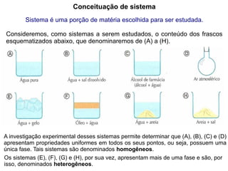 Conceituação de sistema
        Sistema é uma porção de matéria escolhida para ser estudada.

Consideremos, como sistemas a serem estudados, o conteúdo dos frascos
esquematizados abaixo, que denominaremos de (A) a (H).




A investigação experimental desses sistemas permite determinar que (A), (B), (C) e (D)
apresentam propriedades uniformes em todos os seus pontos, ou seja, possuem uma
única fase. Tais sistemas são denominados homogêneos.
Os sistemas (E), (F), (G) e (H), por sua vez, apresentam mais de uma fase e são, por
isso, denominados heterogêneos.
 