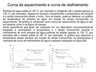 Curva de aquecimento e curva de resfriamento
Partindo de água sólida (a -40 °C, por exemplo) e chegando até o estado gasoso (a
120 °C, por exemplo), registra-se durante o experimento a temperatura da amostra
e o tempo transcorrido desde o início. Com os dados, pode-se elaborar um gráfico
de temperatura da amostra de água em função do tempo transcorrido no
aquecimento. Tal gráfico é conhecido como curva de aquecimento da água e tem
um aspecto como o da figura (A) abaixo.
Outra experiência que pode ser realizada em um laboratório convenientemente
equipado é acompanhar a temperatura e o tempo transcorrido durante o
resfriamento de uma amostra de água partindo do estado gasoso (a 120 °C, por
exemplo) até o estado sólido (a -40 °C, por exemplo). O gráfico que relaciona a
temperatura dessa amostra em função do tempo transcorrido no resfriamento é
chamado de curva de resfriamento da água e aparece esboçado na figura (B).
 