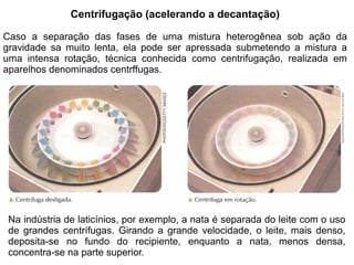 Centrifugação (acelerando a decantação)

Caso a separação das fases de urna mistura heterogênea sob ação da
gravidade sa muito lenta, ela pode ser apressada submetendo a mistura a
uma intensa rotação, técnica conhecida como centrifugação, realizada em
aparelhos denominados centrffugas.




 Na indústria de laticínios, por exemplo, a nata é separada do leite com o uso
 de grandes centrífugas. Girando a grande velocidade, o leite, mais denso,
 deposita-se no fundo do recipiente, enquanto a nata, menos densa,
 concentra-se na parte superior.
 