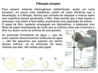 Filtração simples
Para separar misturas heterogêneas sólido/líquido, existe um outro
processo, um pouco mais trabalhoso, porém de maior eficiência que a
decantação: é a filtração, técnica que consiste em despejar a mistura sobre
uma superfície porosa apropriada, o filtro. Este permite que a fase líquida o
atravesse, mas retém a fase sólida, propiciando uma separação de ambas.
O papel de filtro, bastante empregado em laboratórios, é elaborado com
fibras de papel entrelaçadas de modo que os orifícios entre elas (invisíveis a
olho nu) atuem como os orifícios de uma peneira.
As partículas formadoras da água — que em
outro capítulo denominaremos moléculas de água
— são tão pequenas que passam por dentro
desses orifícios. Já as partículas de areia,
maiores que eles, são retidas pelo papel.
 