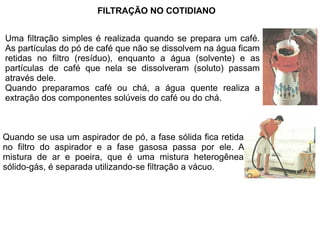 FILTRAÇÃO NO COTIDIANO


Uma filtração simples é realizada quando se prepara um café.
As partículas do pó de café que não se dissolvem na água ficam
retidas no filtro (resíduo), enquanto a água (solvente) e as
partículas de café que nela se dissolveram (soluto) passam
através dele.
Quando preparamos café ou chá, a água quente realiza a
extração dos componentes solúveis do café ou do chá.



Quando se usa um aspirador de pó, a fase sólida fica retida
no filtro do aspirador e a fase gasosa passa por ele. A
mistura de ar e poeira, que é uma mistura heterogênea
sólido-gás, é separada utilizando-se filtração a vácuo.
 
