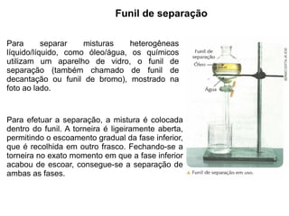 Funil de separação

Para       separar   misturas    heterogêneas
líquido/líquido, como óleo/água, os químicos
utilizam um aparelho de vidro, o funil de
separação (também chamado de funil de
decantação ou funil de bromo), mostrado na
foto ao lado.


Para efetuar a separação, a mistura é colocada
dentro do funil. A torneira é ligeiramente aberta,
permitindo o escoamento gradual da fase inferior,
que é recolhida em outro frasco. Fechando-se a
torneira no exato momento em que a fase inferior
acabou de escoar, consegue-se a separação de
ambas as fases.
 