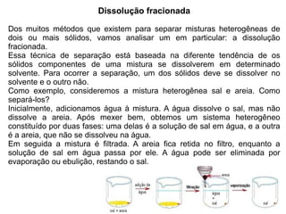 Dissolução fracionada

Dos muitos métodos que existem para separar misturas heterogêneas de
dois ou mais sólidos, vamos analisar um em particular: a dissolução
fracionada.
Essa técnica de separação está baseada na diferente tendência de os
sólidos componentes de uma mistura se dissolverem em determinado
solvente. Para ocorrer a separação, um dos sólidos deve se dissolver no
solvente e o outro não.
Como exemplo, consideremos a mistura heterogênea sal e areia. Como
separá-los?
Inicialmente, adicionamos água à mistura. A água dissolve o sal, mas não
dissolve a areia. Após mexer bem, obtemos um sistema heterogêneo
constituído por duas fases: uma delas é a solução de sal em água, e a outra
é a areia, que não se dissolveu na água.
Em seguida a mistura é filtrada. A areia fica retida no filtro, enquanto a
solução de sal em água passa por ele. A água pode ser eliminada por
evaporação ou ebulição, restando o sal.
 