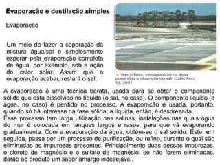 Evaporação e destilação simples

Evaporação


 Um meio de fazer a separação da
 mistura água/sal é simplesmente
 esperar pela evaporação completa
 da água, por exemplo, sob a ação
 do calor solar. Assim que a
 evaporação acabar, restará o sal.

A evaporação é uma técnica barata, usada para se obter o componente
sólido que está dissolvido no líquido (o sal, no caso). O componente liquido (a
água, no caso) é perdido no processo. A evaporação é usada, portanto,
quando só há interesse na fase sólida; a líquida, então, é desprezada.
Esse processo tem larga utilização nas salinas, instalações nas quais água
do mar é colocada em tanques largos e rasos, para que vá evaporando
gradualmente. Com a evaporação da água, obtém-se o sal sólido. Este, em
seguida, passa por um processo de purificação, ou refino, durante o qual são
eliminadas as impurezas presentes. Principalmente duas dessas impurezas,
o cloreto de magnésio e o sulfato de magnésio, se não forem eliminadas,
darão ao produto um sabor amargo indesejável.
 