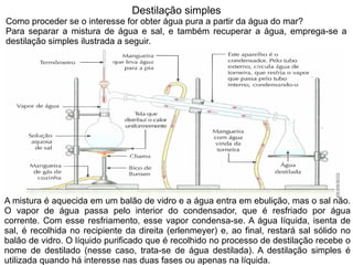 Destilação simples
Como proceder se o interesse for obter água pura a partir da água do mar?
Para separar a mistura de água e sal, e também recuperar a água, emprega-se a
destilação simples ilustrada a seguir.




A mistura é aquecida em um balão de vidro e a água entra em ebulição, mas o sal não.
O vapor de água passa pelo interior do condensador, que é resfriado por água
corrente. Com esse resfriamento, esse vapor condensa-se. A água líquida, isenta de
sal, é recolhida no recipiente da direita (erlenmeyer) e, ao final, restará sal sólido no
balão de vidro. O líquido purificado que é recolhido no processo de destilação recebe o
nome de destilado (nesse caso, trata-se de água destilada). A destilação simples é
utilizada quando há interesse nas duas fases ou apenas na líquida.
 