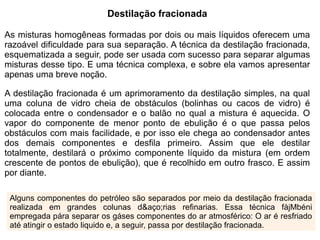 Destilação fracionada

As misturas homogêneas formadas por dois ou mais líquidos oferecem uma
razoável dificuldade para sua separação. A técnica da destilação fracionada,
esquematizada a seguir, pode ser usada com sucesso para separar algumas
misturas desse tipo. E uma técnica complexa, e sobre ela vamos apresentar
apenas uma breve noção.

A destilação fracionada é um aprimoramento da destilação simples, na qual
uma coluna de vidro cheia de obstáculos (bolinhas ou cacos de vidro) é
colocada entre o condensador e o balão no qual a mistura é aquecida. O
vapor do componente de menor ponto de ebulição é o que passa pelos
obstáculos com mais facilidade, e por isso ele chega ao condensador antes
dos demais componentes e desfila primeiro. Assim que ele destilar
totalmente, destilará o próximo componente líquido da mistura (em ordem
crescente de pontos de ebulição), que é recolhido em outro frasco. E assim
por diante.

 Alguns componentes do petróleo são separados por meio da destilação fracionada
 realizada em grandes colunas d&aço;rias refinarias. Essa técnica fàjMbéni
 empregada pára separar os gáses componentes do ar atmosférico: O ar é resfriado
 até atingir o estado liquido e, a seguir, passa por destilação fracionada.
 