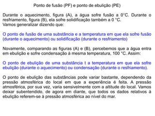 Ponto de fusão (PF) e ponto de ebulição (PE)

Durante o aquecimento, figura (A), a água sofre fusão a 0°C. Durante o
resfriamento, figura (B), ela sofre solidificação também a 0 °C.
Vamos generalizar dizendo que:

O ponto de fusão de uma substância e a temperatura em que ela sofre fusão
(durante o aquecimento) ou solidificação (durante o resfriamento)

Novamente, comparando as figuras (A) e (B), percebemos que a água entra
em ebulição e sofre condensação à mesma temperatura, 100 °C. Assim:

O ponto de ebulição de uma substância t a temperatura em que ela sofre
ebulição (durante o aquecimento) ou condensação (durante o resfriamento).

O ponto de ebulição das substâncias pode variar bastante, dependendo da
pressão atmosférica do local em que a experiência é feita. A pressão
atmosférica, por sua vez, varia sensivelmente com a altitude do local. Vamos
deixar subentendido, de agora em diante, que todos os dados relativos à
ebulição referem-se à pressão atmosférica ao nível do mar.
 