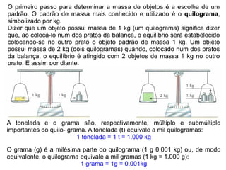 O primeiro passo para determinar a massa de objetos é a escolha de um
padrão. O padrão de massa mais conhecido e utilizado é o quilograma,
simbolizado por kg.
Dizer que um objeto possui massa de 1 kg (um quilograma) significa dizer
que, ao colocá-lo num dos pratos da balança, o equilíbrio será estabelecido
colocando-se no outro prato o objeto padrão de massa 1 kg. Um objeto
possui massa de 2 kg (dois quilogramas) quando, colocado num dos pratos
da balança, o equilíbrio é atingido com 2 objetos de massa 1 kg no outro
prato. E assim por diante.




A tonelada e o grama são, respectivamente, múltiplo e submúltiplo
importantes do quilo- grama. A tonelada (t) equivale a mil quilogramas:
                         1 tonelada = 1 t = 1.000 kg

O grama (g) é a milésima parte do quilograma (1 g 0,001 kg) ou, de modo
equivalente, o quilograma equivale a mil gramas (1 kg = 1.000 g):
                          1 grama = 1g = 0,001kg
 