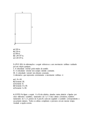 a) 100 m.
b) 220 m.
c) 300 m.
d) 1,00.104 m.
e) 1,80.104 m.
3. (PUC-RS) As informações a seguir referem-se a um movimento retilíneo realizado
por um objeto qualquer.
I. A velocidade vetorial pode mudar de sentido.
II. A velocidade vetorial tem sempre módulo constante.
III. A velocidade vetorial tem direção constante.
A alternativa que representa corretamente o movimento retilíneo é:
a) I, II e III.
b) Somente III.
c) Somente II.
d) Somente II e III.
e) Somente I e III.
4. (UFPI) Na figura a seguir, A e B são cidades, situadas numa planície e ligadas por
cinco diferentes caminhos, numerados de 1 a 5. Cinco atletas corredores, também
numerados de 1 a 5, partem de A para B, cada um seguindo o caminho correspondente a
seu próprio número. Todos os atletas completam o percurso em um mesmo tempo.
Assinale a opção correta.
 