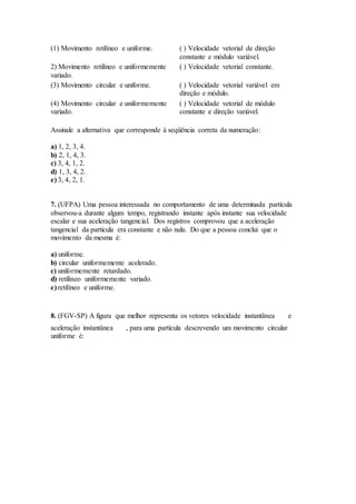 (1) Movimento retilíneo e uniforme. ( ) Velocidade vetorial de direção
constante e módulo variável.
2) Movimento retilíneo e uniformemente
variado.
( ) Velocidade vetorial constante.
(3) Movimento circular e uniforme. ( ) Velocidade vetorial variável em
direção e módulo.
(4) Movimento circular e uniformemente
variado.
( ) Velocidade vetorial de módulo
constante e direção variável.
Assinale a alternativa que corresponde à seqüência correta da numeração:
a) 1, 2, 3, 4.
b) 2, 1, 4, 3.
c) 3, 4, 1, 2.
d) 1, 3, 4, 2.
e) 3, 4, 2, 1.
7. (UFPA) Uma pessoa interessada no comportamento de uma determinada partícula
observou-a durante algum tempo, registrando instante após instante sua velocidade
escalar e sua aceleração tangencial. Dos registros comprovou que a aceleração
tangencial da partícula era constante e não nula. Do que a pessoa conclui que o
movimento da mesma é:
a) uniforme.
b) circular uniformemente acelerado.
c) uniformemente retardado.
d) retilíneo uniformemente variado.
e) retilíneo e uniforme.
8. (FGV-SP) A figura que melhor representa os vetores velocidade instantânea e
aceleração instantânea , para uma partícula descrevendo um movimento circular
uniforme é:
 