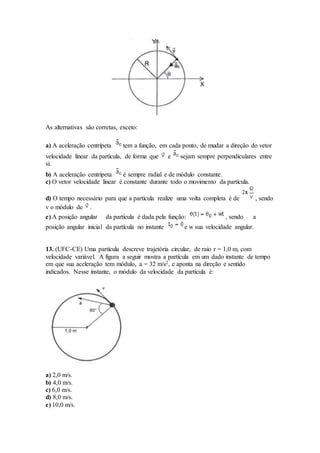 As alternativas são corretas, exceto:
a) A aceleração centrípeta tem a função, em cada ponto, de mudar a direção do vetor
velocidade linear da partícula, de forma que e sejam sempre perpendiculares entre
si.
b) A aceleração centrípeta é sempre radial e de módulo constante.
c) O vetor velocidade linear é constante durante todo o movimento da partícula.
d) O tempo necessário para que a partícula realize uma volta completa é de , sendo
v o módulo de .
e) A posição angular da partícula é dada pela função: , sendo a
posição angular inicial da partícula no instante e w sua velocidade angular.
13. (UFC-CE) Uma partícula descreve trajetória circular, de raio r = 1,0 m, com
velocidade variável. A figura a seguir mostra a partícula em um dado instante de tempo
em que sua aceleração tem módulo, a = 32 m/s2, e aponta na direção e sentido
indicados. Nesse instante, o módulo da velocidade da partícula é:
a) 2,0 m/s.
b) 4,0 m/s.
c) 6,0 m/s.
d) 8,0 m/s.
e) 10,0 m/s.
 