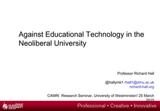 Against Educational Technology in the
Neoliberal University
Professor Richard Hall
@hallymk1 rhall1@dmu.ac.uk
richard-hall.org
CAMRI Research Seminar, University of Westminster// 25 March
2015
 