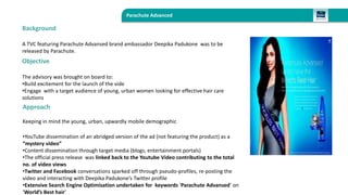 Parachute Advanced 
Background 
A TVC featuring Parachute Advansed brand ambassador Deepika Padukone was to be 
released by Parachute. 
Objective 
The advisory was brought on board to: 
•Build excitement for the launch of the vide 
•Engage with a target audience of young, urban women looking for effective hair care 
solutions 
Approach 
Keeping in mind the young, urban, upwardly mobile demographic 
•YouTube dissemination of an abridged version of the ad (not featuring the product) as a 
“mystery video” 
•Content dissemination through target media (blogs, entertainment portals) 
•The official press release was linked back to the Youtube Video contributing to the total 
no. of video views 
•Twitter and Facebook conversations sparked off through pseudo-profiles, re-posting the 
video and interacting with Deepika Padukone’s Twitter profile 
•Extensive Search Engine Optimisation undertaken for keywords ‘Parachute Advansed’ on 
‘World’s Best hair’ 
 