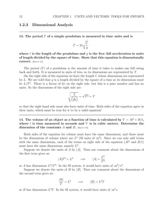 12 CHAPTER 1. UNITS AND VECTORS: TOOLS FOR PHYSICS
1.2.3 Dimensional Analysis
13. The period T of a simple pendulum is measured in time units and is
T = 2π
s
`
g
.
where ` is the length of the pendulum and g is the free–fall acceleration in units
of length divided by the square of time. Show that this equation is dimensionally
correct. [Ser4 1-14]
The period (T) of a pendulum is the amount of time it takes to makes one full swing
back and forth. It is measured in units of time so its dimensions are represented by T.
On the right side of the equation we have the length `, whose dimensions are represented
by L. We are told that g is a length divided by the square of a time so its dimensions must
be L/T2
. There is a factor of 2π on the right side, but this is a pure number and has no
units. So the dimensions of the right side are:
v
u
u
t
L

L
T 2
 =
√
T2 = T
so that the right hand side must also have units of time. Both sides of the equation agree in
their units, which must be true for it to be a valid equation!
14. The volume of an object as a function of time is calculated by V = At3
+ B/t,
where t is time measured in seconds and V is in cubic meters. Determine the
dimension of the constants A and B. [Ser4 1-15]
Both sides of the equation for volume must have the same dimensions, and those must
be the dimensions of volume where are L3
(SI units of m3
). Since we can only add terms
with the same dimensions, each of the terms on right side of the equation (At3
and B/t)
must have the same dimensions, namely L3
.
Suppose we denote the units of A by [A]. Then our comment about the dimensions of
the first term gives us:
[A]T3
= L3
=⇒ [A] =
L3
T3
so A has dimensions L3
/T3
. In the SI system, it would have units of m3
/ s3
.
Suppose we denote the units of B by [B]. Then our comment about the dimensions of
the second term gives us:
[B]
T
= L3
=⇒ [B] = L3
T
so B has dimensions L3
T. In the SI system, it would have units of m3
s.
 