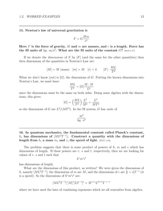 1.2. WORKED EXAMPLES 13
15. Newton’s law of universal gravitation is
F = G
Mm
r2
Here F is the force of gravity, M and m are masses, and r is a length. Force has
the SI units of kg · m/s2
. What are the SI units of the constant G? [Ser4 1-17]
If we denote the dimensions of F by [F] (and the same for the other quantities) then
then dimensions of the quantities in Newton’s Law are:
[M] = M (mass) [m] = M [r] = L [F] :
ML
T2
What we don’t know (yet) is [G], the dimensions of G. Putting the known dimensions into
Newton’s Law, we must have:
ML
T2
= [G]
M · M
L2
since the dimensions must be the same on both sides. Doing some algebra with the dimen-
sions, this gives:
[G] =

ML
T2

L2
M2
=
L3
MT2
so the dimensions of G are L3
/(MT2
). In the SI system, G has units of
m3
kg · s3
16. In quantum mechanics, the fundamental constant called Planck’s constant,
h, has dimensions of [ML2
T−1
]. Construct a quantity with the dimensions of
length from h, a mass m, and c, the speed of light. [FGT 1-54]
The problem suggests that there is some product of powers of h, m and c which has
dimensions of length. If these powers are r, s and t, respectively, then we are looking for
values of r, s and t such that
hr
ms
ct
has dimensions of length.
What are the dimensions of this product, as written? We were given the dimensions of
h, namely [ML2
T−1
]; the dimensions of m are M, and the dimensions of c are L
T
= LT−1
(it
is a speed). So the dimensions of hr
ms
ct
are:
[ML2
T−1
]r
[M]s
[LT−1
]t
= Mr+s
L2r+t
T−r−t
where we have used the laws of combining exponents which we all remember from algebra.
 