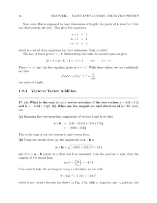 14 CHAPTER 1. UNITS AND VECTORS: TOOLS FOR PHYSICS
Now, since this is supposed to have dimensions of length, the power of L must be 1 but
the other powers are zero. This gives the equations:
r + s = 0
2r + t = 1
−r − t = 0
which is a set of three equations for three unknowns. Easy to solve!
The last of them gives r = −t. Substituting this into the second equation gives
2r + t = 2(−t) + t = −t = 1 =⇒ t = −1
Then r = +1 and the first equation gives us s = −1. With these values, we can confidently
say that
hr
ms
ct
= h1
m−1
c−1
=
h
mc
has units of length.
1.2.4 Vectors; Vector Addition
17. (a) What is the sum in unit–vector notation of the two vectors a = 4.0i + 3.0j
and b = −13.0i + 7.0j? (b) What are the magnitude and direction of a + b? [HRW5
3-20]
(a) Summing the corresponding components of vectors a and b we find:
a + b = (4.0 − 13.0)i + (3.0 + 7.0)j
= −9.0i + 10.0j
This is the sum of the two vectors is unit–vector form.
(b) Using our results from (a), the magnitude of a + b is
|a + b| =
q
(−9.0)2 + (10.0)2 = 13.4
and if c = a + b points in a direction θ as measured from the positive x axis, then the
tangent of θ is found from
tan θ =

cy
cx

= −1.11
If we naively take the arctangent using a calculator, we are told:
θ = tan−1
(−1.11) = −48.0◦
which is not correct because (as shown in Fig. 1.5), with cx negative, and cy positive, the
 