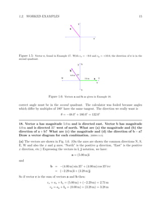 1.2. WORKED EXAMPLES 15
c
x
y
Figure 1.5: Vector c, found in Example 17. With cx = −9.0 and cy = +10.0, the direction of c is in the
second quadrant.
x
y
b
a
4.0 m
5.0 m
N
E
W
S
35o
Figure 1.6: Vectors a and b as given in Example 18.
correct angle must be in the second quadrant. The calculator was fooled because angles
which differ by multiples of 180◦
have the same tangent. The direction we really want is
θ = −48.0◦
+ 180.0◦
= 132.0◦
18. Vector a has magnitude 5.0 m and is directed east. Vector b has magnitude
4.0 m and is directed 35◦
west of north. What are (a) the magnitude and (b) the
direction of a + b? What are (c) the magnitude and (d) the direction of b − a?
Draw a vector diagram for each combination. [HRW6 3-15]
(a) The vectors are shown in Fig. 1.6. (On the axes are shown the common directions N, S,
E, W and also the x and y axes; “North” is the positive y direction, “East” is the positive
x direction, etc.) Expressing the vectors in i, j notation, we have:
a = (5.00 m)i
and
b = −(4.00 m) sin 35◦
+ (4.00 m) cos 35c
irc
= (−2.29 m)i + (3.28 m)j
So if vector c is the sum of vectors a and b then:
cx = ax + bx = (5.00 m) + (−2.29 m) = 2.71 m
cy = ay + by = (0.00 m) + (3.28 m) = 3.28 m
 