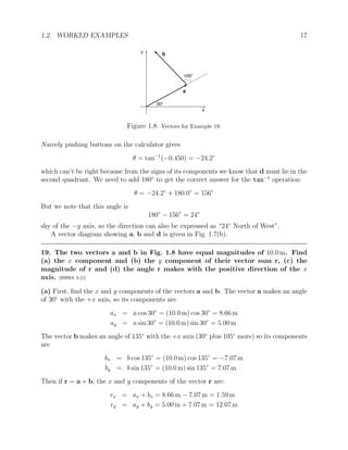 1.2. WORKED EXAMPLES 17
y
x
30o
105o
a
b
Figure 1.8: Vectors for Example 19.
Naively pushing buttons on the calculator gives
θ = tan−1
(−0.450) = −24.2◦
which can’t be right because from the signs of its components we know that d must lie in the
second quadrant. We need to add 180◦
to get the correct answer for the tan−1
operation:
θ = −24.2◦
+ 180.0◦
= 156◦
But we note that this angle is
180◦
− 156◦
= 24◦
shy of the −y axis, so the direction can also be expressed as “24◦
North of West”.
A vector diagram showing a, b and d is given in Fig. 1.7(b).
19. The two vectors a and b in Fig. 1.8 have equal magnitudes of 10.0 m. Find
(a) the x component and (b) the y component of their vector sum r, (c) the
magnitude of r and (d) the angle r makes with the positive direction of the x
axis. [HRW6 3-21]
(a) First, find the x and y components of the vectors a and b. The vector a makes an angle
of 30◦
with the +x axis, so its components are
ax = a cos 30◦
= (10.0 m) cos 30◦
= 8.66 m
ay = a sin 30◦
= (10.0 m) sin 30◦
= 5.00 m
The vector b makes an angle of 135◦
with the +x axis (30◦
plus 105◦
more) so its components
are
bx = b cos 135◦
= (10.0 m) cos 135◦
= −7.07 m
by = b sin 135◦
= (10.0 m) sin 135◦
= 7.07 m
Then if r = a + b, the x and y components of the vector r are:
rx = ax + bx = 8.66 m − 7.07 m = 1.59 m
ry = ay + by = 5.00 m + 7.07 m = 12.07 m
 