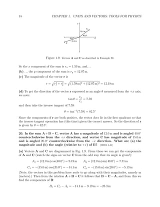 18 CHAPTER 1. UNITS AND VECTORS: TOOLS FOR PHYSICS
A
12.0 m
C
15.0 m
40.0o
20.0o
y
x
Figure 1.9: Vectors A and C as described in Example 20.
So the x component of the sum is rx = 1.59 m, and. . .
(b) . . . the y component of the sum is ry = 12.07 m.
(c) The magnitude of the vector r is
r =
q
r2
x + r2
y =
q
(1.59 m)2 + (12.07 m)2 = 12.18 m
(d) To get the direction of the vector r expressed as an angle θ measured from the +x axis,
we note:
tan θ =
ry
rx
= 7.59
and then take the inverse tangent of 7.59:
θ = tan−1
(7.59) = 82.5◦
Since the components of r are both positive, the vector does lie in the first quadrant so that
the inverse tangent operation has (this time) given the correct answer. So the direction of r
is given by θ = 82.5◦
.
20. In the sum A + B = C, vector A has a magnitude of 12.0 m and is angled 40.0◦
counterclockwise from the +x direction, and vector C has magnitude of 15.0 m
and is angled 20.0◦
counterclockwise from the −x direction. What are (a) the
magnitude and (b) the angle (relative to +x) of B? [HRW6 3-22]
(a) Vectors A and C are diagrammed in Fig. 1.9. From these we can get the components
of A and C (watch the signs on vector C from the odd way that its angle is given!):
Ax = (12.0 m) cos(40.0◦
) = 9.19 m Ay = (12.0 m) sin(40.0◦
) = 7.71 m
Cx = −(15.0 m) cos(20.0◦
) = −14.1 m Cy = −(15.0 m) sin(20.0◦
) = −5.13 m
(Note, the vectors in this problem have units to go along with their magnitudes, namely m
(meters).) Then from the relation A + B = C it follows that B = C − A, and from this we
find the components of B:
Bx = Cx − Ax = −14.1 m − 9.19 m = −23.3 m
 