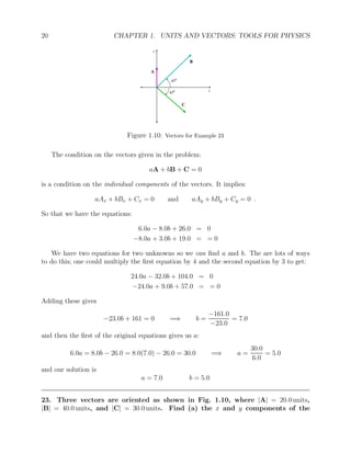 20 CHAPTER 1. UNITS AND VECTORS: TOOLS FOR PHYSICS
A
B
C
y
x
450
450
Figure 1.10: Vectors for Example 23
The condition on the vectors given in the problem:
aA + bB + C = 0
is a condition on the individual components of the vectors. It implies:
aAx + bBx + Cx = 0 and aAy + bBy + Cy = 0 .
So that we have the equations:
6.0a − 8.0b + 26.0 = 0
−8.0a + 3.0b + 19.0 = = 0
We have two equations for two unknowns so we can find a and b. The are lots of ways
to do this; one could multiply the first equation by 4 and the second equation by 3 to get:
24.0a − 32.0b + 104.0 = 0
−24.0a + 9.0b + 57.0 = = 0
Adding these gives
−23.0b + 161 = 0 =⇒ b =
−161.0
−23.0
= 7.0
and then the first of the original equations gives us a:
6.0a = 8.0b − 26.0 = 8.0(7.0) − 26.0 = 30.0 =⇒ a =
30.0
6.0
= 5.0
and our solution is
a = 7.0 b = 5.0
23. Three vectors are oriented as shown in Fig. 1.10, where |A| = 20.0 units,
|B| = 40.0 units, and |C| = 30.0 units. Find (a) the x and y components of the
 