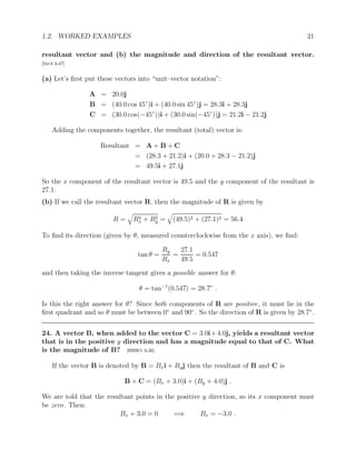 1.2. WORKED EXAMPLES 21
resultant vector and (b) the magnitude and direction of the resultant vector.
[Ser4 3-47]
(a) Let’s first put these vectors into “unit–vector notation”:
A = 20.0j
B = (40.0 cos 45◦
)i + (40.0 sin 45◦
)j = 28.3i + 28.3j
C = (30.0 cos(−45◦
))i + (30.0 sin(−45◦
))j = 21.2i − 21.2j
Adding the components together, the resultant (total) vector is:
Resultant = A + B + C
= (28.3 + 21.2)i + (20.0 + 28.3 − 21.2)j
= 49.5i + 27.1j
So the x component of the resultant vector is 49.5 and the y component of the resultant is
27.1.
(b) If we call the resultant vector R, then the magnitude of R is given by
R =
q
R2
x + R2
y =
q
(49.5)2 + (27.1)2 = 56.4
To find its direction (given by θ, measured counterclockwise from the x axis), we find:
tan θ =
Ry
Rx
=
27.1
49.5
= 0.547
and then taking the inverse tangent gives a possible answer for θ:
θ = tan−1
(0.547) = 28.7◦
.
Is this the right answer for θ? Since both components of R are positive, it must lie in the
first quadrant and so θ must be between 0◦
and 90◦
. So the direction of R is given by 28.7◦
.
24. A vector B, when added to the vector C = 3.0i+4.0j, yields a resultant vector
that is in the positive y direction and has a magnitude equal to that of C. What
is the magnitude of B? [HRW5 3-26]
If the vector B is denoted by B = Bxi + Byj then the resultant of B and C is
B + C = (Bx + 3.0)i + (By + 4.0)j .
We are told that the resultant points in the positive y direction, so its x component must
be zero. Then:
Bx + 3.0 = 0 =⇒ Bx = −3.0 .
 