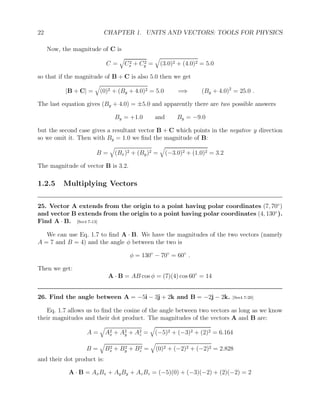 22 CHAPTER 1. UNITS AND VECTORS: TOOLS FOR PHYSICS
Now, the magnitude of C is
C =
q
C2
x + C2
y =
q
(3.0)2 + (4.0)2 = 5.0
so that if the magnitude of B + C is also 5.0 then we get
|B + C| =
q
(0)2 + (By + 4.0)2 = 5.0 =⇒ (By + 4.0)2
= 25.0 .
The last equation gives (By + 4.0) = ±5.0 and apparently there are two possible answers
By = +1.0 and By = −9.0
but the second case gives a resultant vector B + C which points in the negative y direction
so we omit it. Then with By = 1.0 we find the magnitude of B:
B =
q
(Bx)2 + (By)2 =
q
(−3.0)2 + (1.0)2 = 3.2
The magnitude of vector B is 3.2.
1.2.5 Multiplying Vectors
25. Vector A extends from the origin to a point having polar coordinates (7, 70◦
)
and vector B extends from the origin to a point having polar coordinates (4, 130◦
).
Find A · B. [Ser4 7-13]
We can use Eq. 1.7 to find A · B. We have the magnitudes of the two vectors (namely
A = 7 and B = 4) and the angle φ between the two is
φ = 130◦
− 70◦
= 60◦
.
Then we get:
A · B = AB cos φ = (7)(4) cos 60◦
= 14
26. Find the angle between A = −5i − 3j + 2k and B = −2j − 2k. [Ser4 7-20]
Eq. 1.7 allows us to find the cosine of the angle between two vectors as long as we know
their magnitudes and their dot product. The magnitudes of the vectors A and B are:
A =
q
A2
x + A2
y + A2
z =
q
(−5)2 + (−3)2 + (2)2 = 6.164
B =
q
B2
x + B2
y + B2
z =
q
(0)2 + (−2)2 + (−2)2 = 2.828
and their dot product is:
A · B = AxBx + AyBy + AzBz = (−5)(0) + (−3)(−2) + (2)(−2) = 2
 
