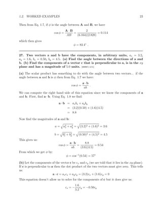 1.2. WORKED EXAMPLES 23
Then from Eq. 1.7, if φ is the angle between A and B, we have
cos φ =
A · B
AB
=
2
(6.164)(2.828)
= 0.114
which then gives
φ = 83.4◦
.
27. Two vectors a and b have the components, in arbitrary units, ax = 3.2,
ay = 1.6, bx = 0.50, by = 4.5. (a) Find the angle between the directions of a and
b. (b) Find the components of a vector c that is perpendicular to a, is in the xy
plane and has a magnitude of 5.0 units. [HRW5 3-51]
(a) The scalar product has something to do with the angle between two vectors... if the
angle between a and b is φ then from Eq. 1.7 we have:
cos φ =
a · b
ab
.
We can compute the right–hand–side of this equation since we know the components of a
and b. First, find a · b. Using Eq. 1.8 we find:
a · b = axbx + ayby
= (3.2)(0.50) + (1.6)(4.5)
= 8.8
Now find the magnitudes of a and b:
a =
q
a2
x + a2
y =
q
(3.2)2 + (1.6)2 = 3.6
b =
q
b2
x + b2
y =
q
(0.50)2 + (4.5)2 = 4.5
This gives us:
cos φ =
a · b
ab
=
8.8
(3.6)(4.5)
= 0.54
From which we get φ by:
φ = cos−1
(0.54) = 57◦
(b) Let the components of the vector c be cx and cy (we are told that it lies in the xy plane).
If c is perpendicular to a then the dot product of the two vectors must give zero. This tells
us:
a · c = axcx + aycy = (3.2)cx + (1.6)cy = 0
This equation doesn’t allow us to solve for the components of c but it does give us:
cx = −
1.6
3.2
cy = −0.50cy
 
