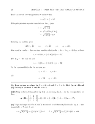 24 CHAPTER 1. UNITS AND VECTORS: TOOLS FOR PHYSICS
Since the vector c has magnitude 5.0, we know that
c =
q
c2
x + c2
y = 5.0
Using the previous equation to substitute for cx gives:
c =
q
c2
x + c2
y
=
q
(−0.50 cy)2 + c2
y
=
q
1.25 c2
y = 5.0
Squaring the last line gives
1.25c2
y = 25 =⇒ c2
y = 20. =⇒ cy = ±4.5
One must be careful... there are two possible solutions for cy here. If cy = 4.5 then we have
cx = −0.50 cy = (−0.50)(4.5) = −2.2
But if cy = −4.5 then we have
cx = −0.50 cy = (−0.50)(−4.5) = 2.2
So the two possibilities for the vector c are
cx = −2.2 cy = 4.5
and
cx = 2.2 cy = −4.5
28. Two vectors are given by A = −3i + 4j and B = 2i + 3j. Find (a) A × B and
(b) the angle between A and B. [Ser4 11-7]
(a) Setting up the determinant in Eq. 1.12 (or just using Eq. 1.11 for the cross product) we
find:
A × B =
i j k
−3 4 0
2 3 0
= (0 − 0)i + (0 − 0)j + ((−9) − (8))k = −17k
(b) To get the angle between A and B it is easiest to use the dot product and Eq. 1.7. The
magnitudes of A and B are:
A =
q
A2
x + A2
y =
q
(−3)2 + (4)2 = 5 B =
q
B2
x + B2
y =
q
(2)2 + (3)2 = 3.61
 
