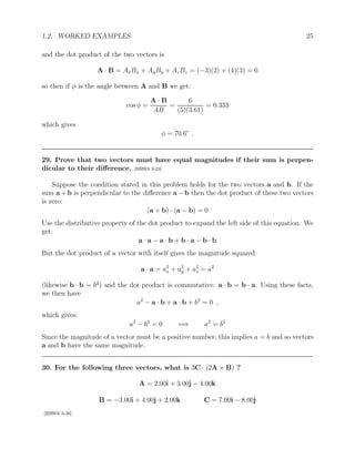 1.2. WORKED EXAMPLES 25
and the dot product of the two vectors is
A · B = AxBx + AyBy + AzBz = (−3)(2) + (4)(3) = 6
so then if φ is the angle between A and B we get:
cos φ =
A · B
AB
=
6
(5)(3.61)
= 0.333
which gives
φ = 70.6◦
.
29. Prove that two vectors must have equal magnitudes if their sum is perpen-
dicular to their difference. [HRW6 3-23]
Suppose the condition stated in this problem holds for the two vectors a and b. If the
sum a + b is perpendicular to the difference a − b then the dot product of these two vectors
is zero:
(a + b) · (a − b) = 0
Use the distributive property of the dot product to expand the left side of this equation. We
get:
a · a − a · b + b · a − b · b
But the dot product of a vector with itself gives the magnitude squared:
a · a = a2
x + a2
y + a2
z = a2
(likewise b · b = b2
) and the dot product is commutative: a · b = b · a. Using these facts,
we then have
a2
− a · b + a · b + b2
= 0 ,
which gives:
a2
− b2
= 0 =⇒ a2
= b2
Since the magnitude of a vector must be a positive number, this implies a = b and so vectors
a and b have the same magnitude.
30. For the following three vectors, what is 3C · (2A × B) ?
A = 2.00i + 3.00j − 4.00k
B = −3.00i + 4.00j + 2.00k C = 7.00i − 8.00j
[HRW6 3-36]
 