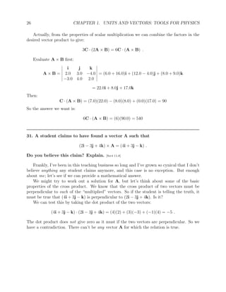 26 CHAPTER 1. UNITS AND VECTORS: TOOLS FOR PHYSICS
Actually, from the properties of scalar multiplication we can combine the factors in the
desired vector product to give:
3C · (2A × B) = 6C · (A × B) .
Evaluate A × B first:
A × B =
i j k
2.0 3.0 −4.0
−3.0 4.0 2.0
= (6.0 + 16.0)i + (12.0 − 4.0)j + (8.0 + 9.0)k
= 22.0i + 8.0j + 17.0k
Then:
C · (A × B) = (7.0)(22.0) − (8.0)(8.0) + (0.0)(17.0) = 90
So the answer we want is:
6C · (A × B) = (6)(90.0) = 540
31. A student claims to have found a vector A such that
(2i − 3j + 4k) × A = (4i + 3j − k) .
Do you believe this claim? Explain. [Ser4 11-8]
Frankly, I’ve been in this teaching business so long and I’ve grown so cynical that I don’t
believe anything any student claims anymore, and this case is no exception. But enough
about me; let’s see if we can provide a mathematical answer.
We might try to work out a solution for A, but let’s think about some of the basic
properties of the cross product. We know that the cross product of two vectors must be
perpendicular to each of the “multiplied” vectors. So if the student is telling the truth, it
must be true that (4i + 3j − k) is perpendicular to (2i − 3j + 4k). Is it?
We can test this by taking the dot product of the two vectors:
(4i + 3j − k) · (2i − 3j + 4k) = (4)(2) + (3)(−3) + (−1)(4) = −5 .
The dot product does not give zero as it must if the two vectors are perpendicular. So we
have a contradiction. There can’t be any vector A for which the relation is true.
 